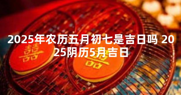 2025年农历五月初七是吉日吗 2025阴历5月吉日